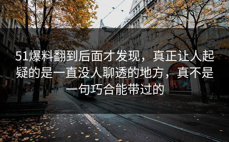 51爆料翻到后面才发现，真正让人起疑的是一直没人聊透的地方，真不是一句巧合能带过的