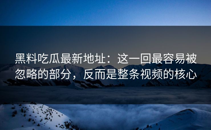 黑料吃瓜最新地址：这一回最容易被忽略的部分，反而是整条视频的核心