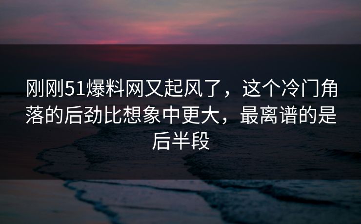 刚刚51爆料网又起风了，这个冷门角落的后劲比想象中更大，最离谱的是后半段