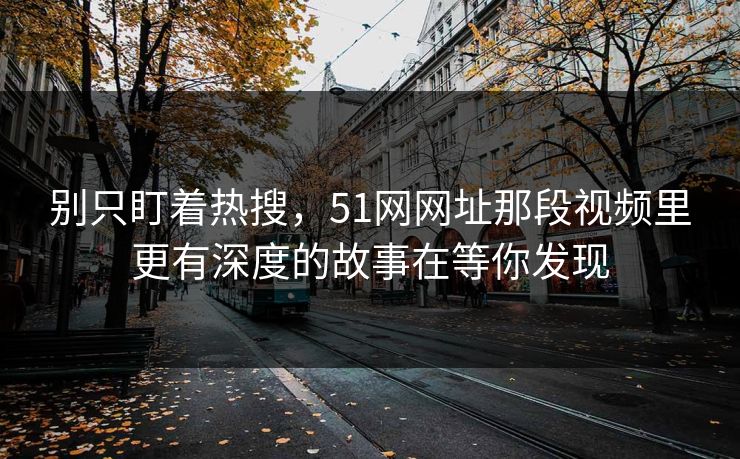 别只盯着热搜，51网网址那段视频里更有深度的故事在等你发现