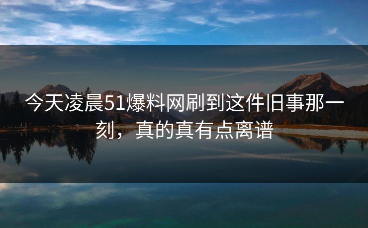 今天凌晨51爆料网刷到这件旧事那一刻，真的真有点离谱