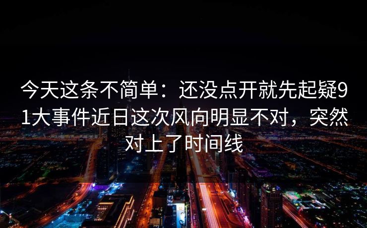 今天这条不简单：还没点开就先起疑91大事件近日这次风向明显不对，突然对上了时间线