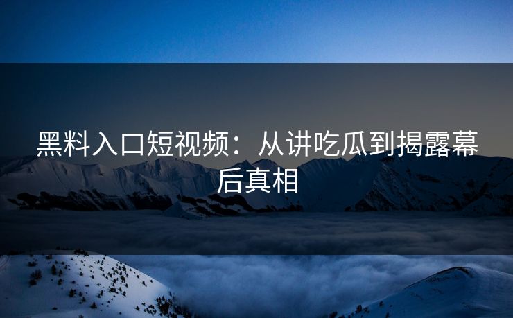 黑料入口短视频：从讲吃瓜到揭露幕后真相