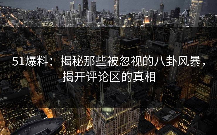 51爆料：揭秘那些被忽视的八卦风暴，揭开评论区的真相