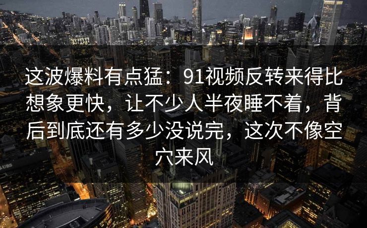 这波爆料有点猛：91视频反转来得比想象更快，让不少人半夜睡不着，背后到底还有多少没说完，这次不像空穴来风