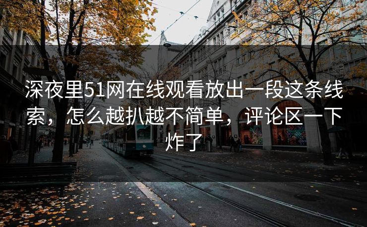 深夜里51网在线观看放出一段这条线索，怎么越扒越不简单，评论区一下炸了