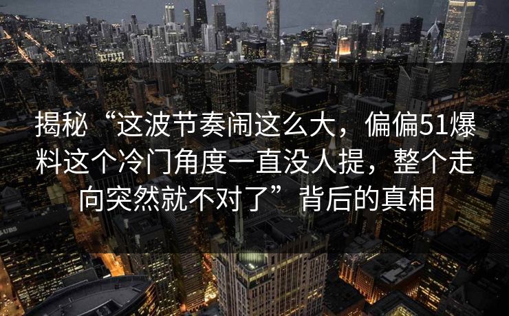 揭秘“这波节奏闹这么大，偏偏51爆料这个冷门角度一直没人提，整个走向突然就不对了”背后的真相