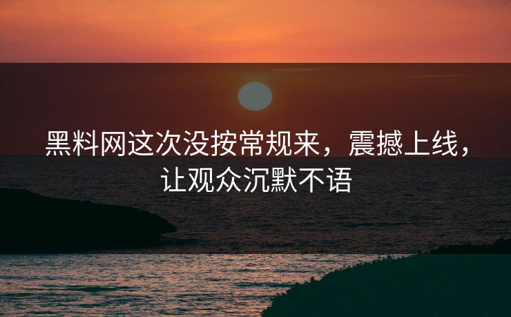 黑料网这次没按常规来，震撼上线，让观众沉默不语