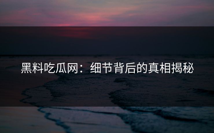 黑料吃瓜网：细节背后的真相揭秘