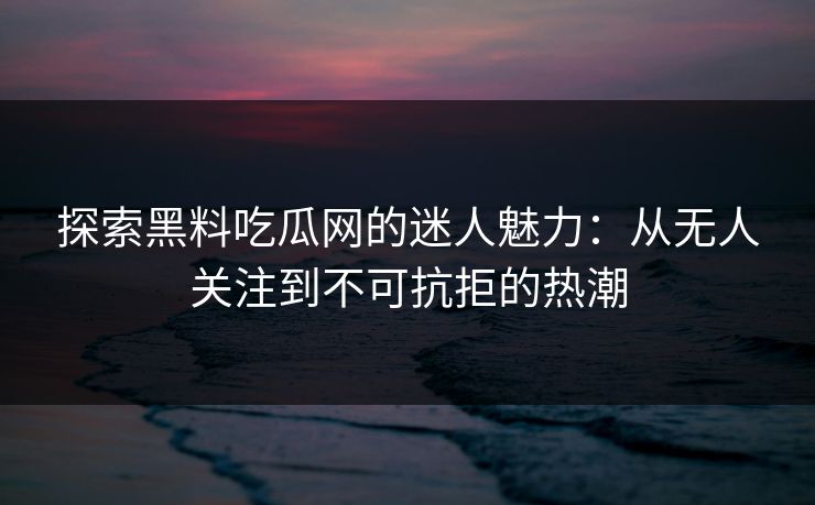 探索黑料吃瓜网的迷人魅力：从无人关注到不可抗拒的热潮