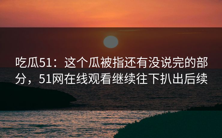 吃瓜51：这个瓜被指还有没说完的部分，51网在线观看继续往下扒出后续