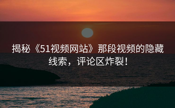 揭秘《51视频网站》那段视频的隐藏线索，评论区炸裂！