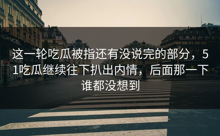 这一轮吃瓜被指还有没说完的部分，51吃瓜继续往下扒出内情，后面那一下谁都没想到