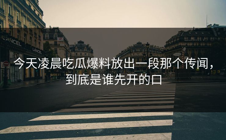 今天凌晨吃瓜爆料放出一段那个传闻，到底是谁先开的口