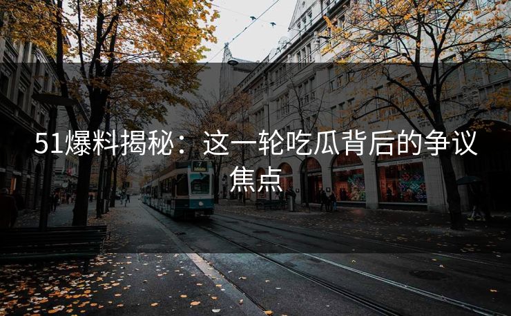 51爆料揭秘：这一轮吃瓜背后的争议焦点