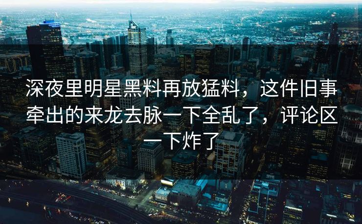 深夜里明星黑料再放猛料，这件旧事牵出的来龙去脉一下全乱了，评论区一下炸了