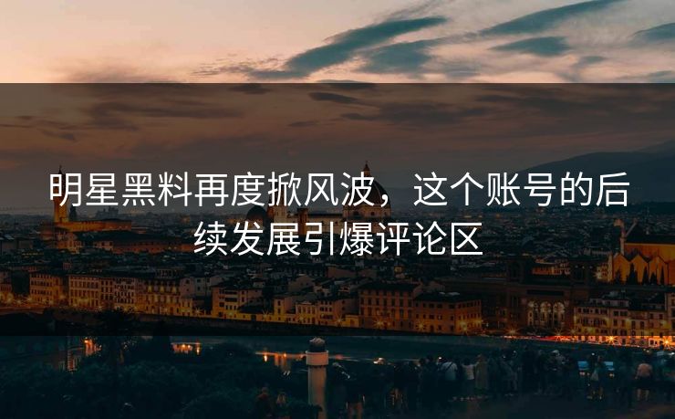 明星黑料再度掀风波，这个账号的后续发展引爆评论区