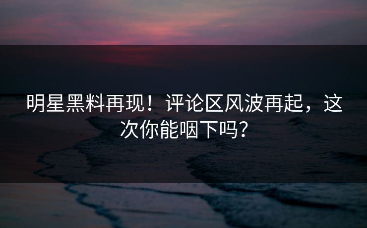 明星黑料再现！评论区风波再起，这次你能咽下吗？