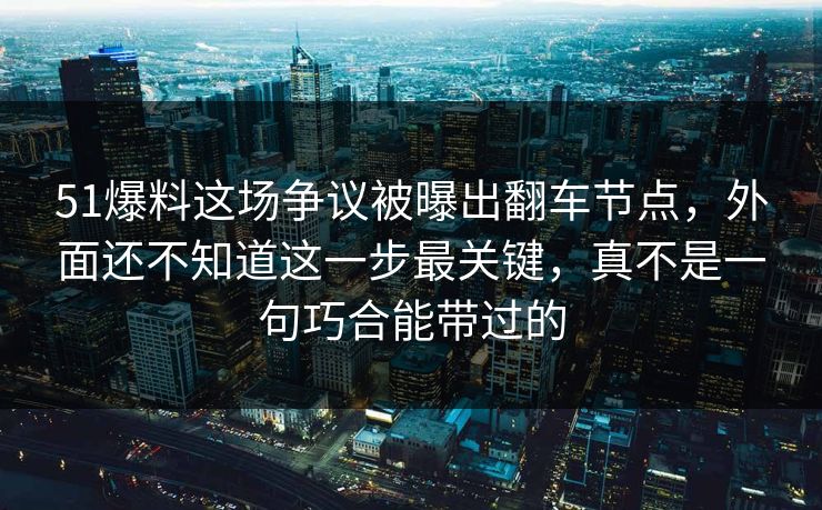 51爆料这场争议被曝出翻车节点，外面还不知道这一步最关键，真不是一句巧合能带过的