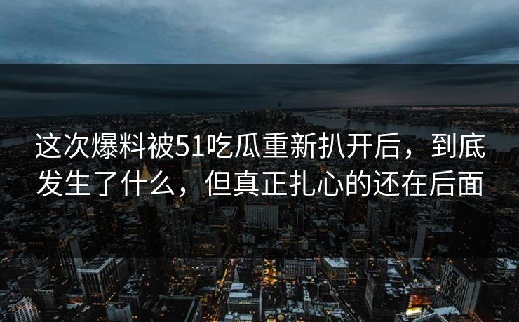 这次爆料被51吃瓜重新扒开后，到底发生了什么，但真正扎心的还在后面