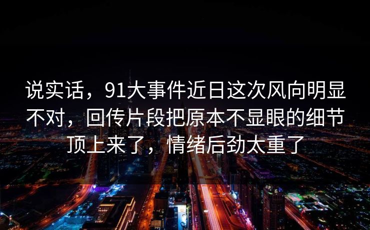 说实话，91大事件近日这次风向明显不对，回传片段把原本不显眼的细节顶上来了，情绪后劲太重了