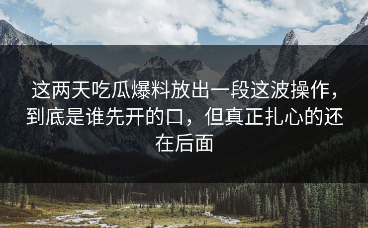 这两天吃瓜爆料放出一段这波操作，到底是谁先开的口，但真正扎心的还在后面