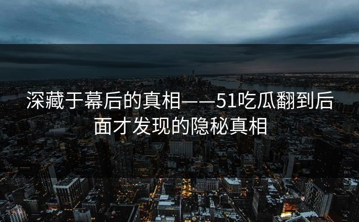 深藏于幕后的真相——51吃瓜翻到后面才发现的隐秘真相