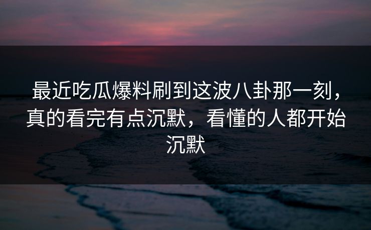 最近吃瓜爆料刷到这波八卦那一刻，真的看完有点沉默，看懂的人都开始沉默