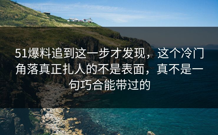 51爆料追到这一步才发现，这个冷门角落真正扎人的不是表面，真不是一句巧合能带过的