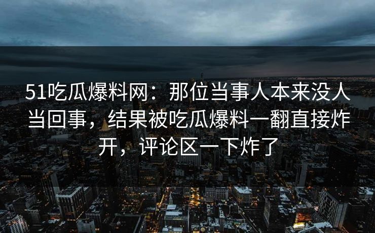 51吃瓜爆料网：那位当事人本来没人当回事，结果被吃瓜爆料一翻直接炸开，评论区一下炸了
