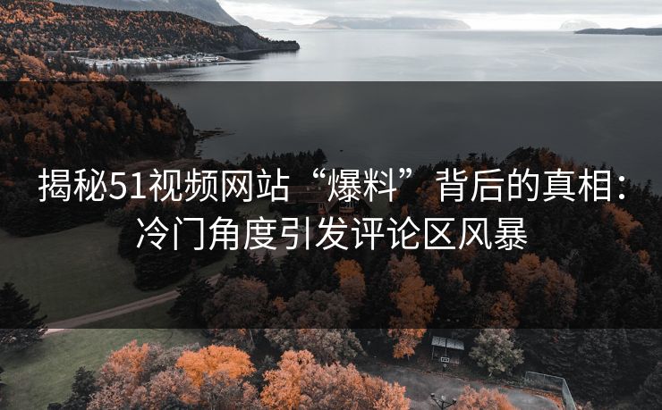 揭秘51视频网站“爆料”背后的真相:冷门角度引发评论区风暴 揭秘51视频网站“爆料”背后的真相:冷门角度引发评论区风暴