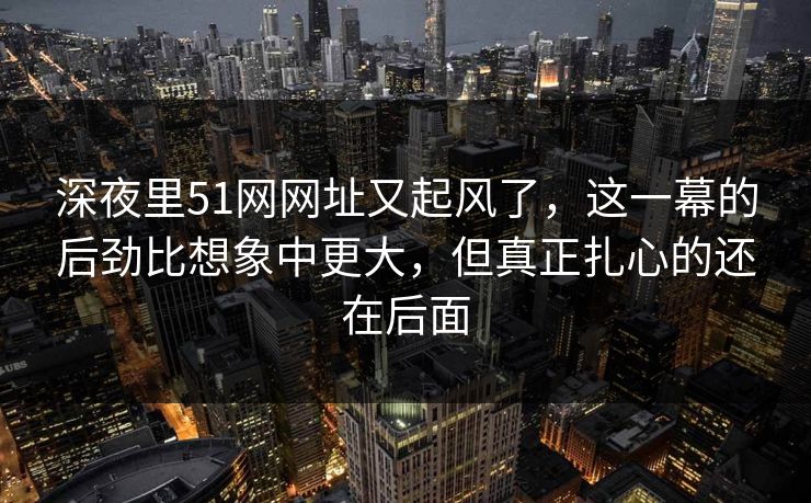 深夜里51网网址又起风了,这一幕的后劲比想象中更大,但真正扎心的还在后面 深夜里51网网址又起风了,这一幕的后劲比想象中更大,但真正扎心的还在后面